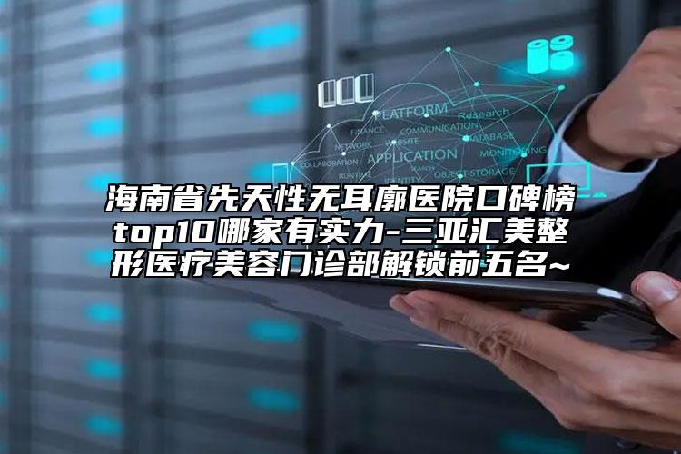 海南省先天性无耳廓医院口碑榜top10哪家有实力-三亚汇美整形医疗美容门诊部解锁前五名~