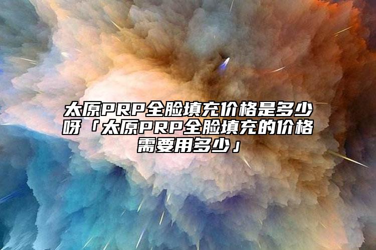 太原PRP全脸填充价格是多少呀「太原PRP全脸填充的价格需要用多少」