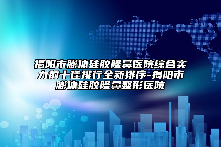 揭阳市膨体硅胶隆鼻医院综合实力前十佳排行全新排序-揭阳市膨体硅胶隆鼻整形医院