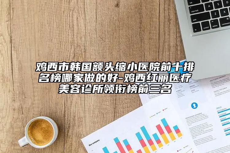 鸡西市韩国额头缩小医院前十排名榜哪家做的好-鸡西红丽医疗美容诊所领衔榜前三名