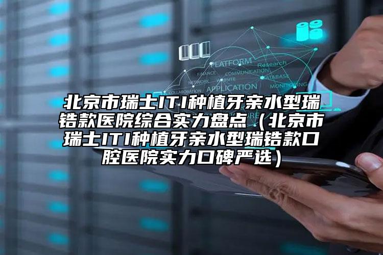 北京市瑞士ITI种植牙亲水型瑞锆款医院综合实力盘点（北京市瑞士ITI种植牙亲水型瑞锆款口腔医院实力口碑严选）