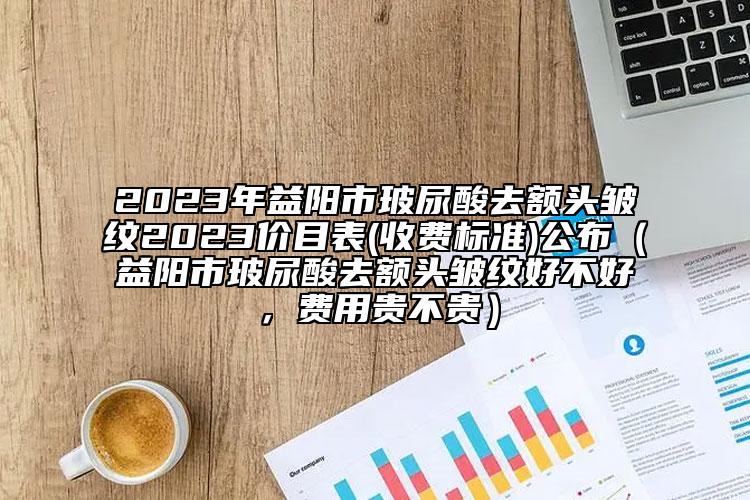 2023年益阳市玻尿酸去额头皱纹2023价目表(收费标准)公布（益阳市玻尿酸去额头皱纹好不好，费用贵不贵）