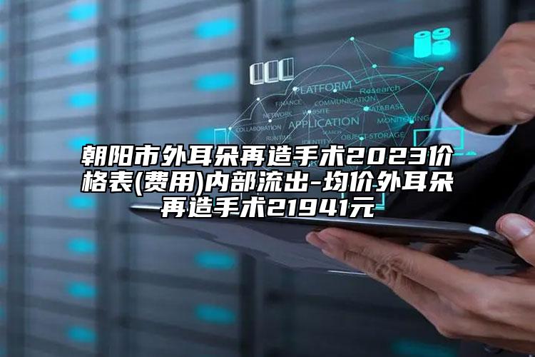 朝阳市外耳朵再造手术2023价格表(费用)内部流出-均价外耳朵再造手术21941元