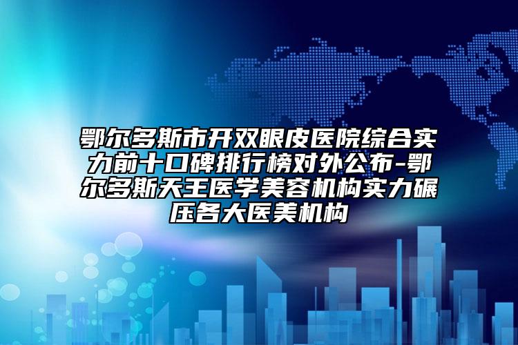 鄂尔多斯市开双眼皮医院综合实力前十口碑排行榜对外公布-鄂尔多斯天王医学美容机构实力碾压各大医美机构