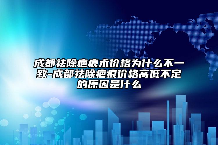 成都祛除疤痕术价格为什么不一致-成都祛除疤痕价格高低不定的原因是什么
