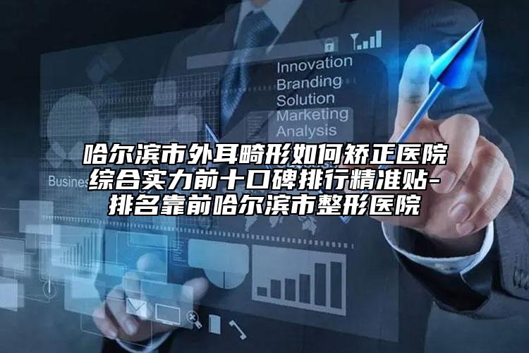 哈尔滨市外耳畸形如何矫正医院综合实力前十口碑排行精准贴-排名靠前哈尔滨市整形医院