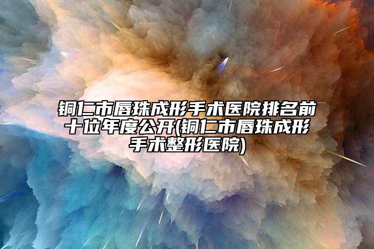 铜仁市唇珠成形手术医院排名前十位年度公开(铜仁市唇珠成形手术整形医院)
