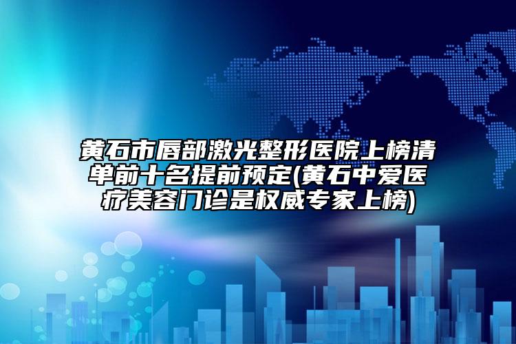 黄石市唇部激光整形医院上榜清单前十名提前预定(黄石中爱医疗美容门诊是权威专家上榜)