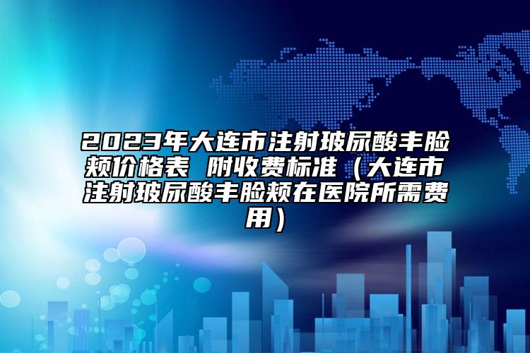 2023年大连市注射玻尿酸丰脸颊价格表 附收费标准（大连市注射玻尿酸丰脸颊在医院所需费用）