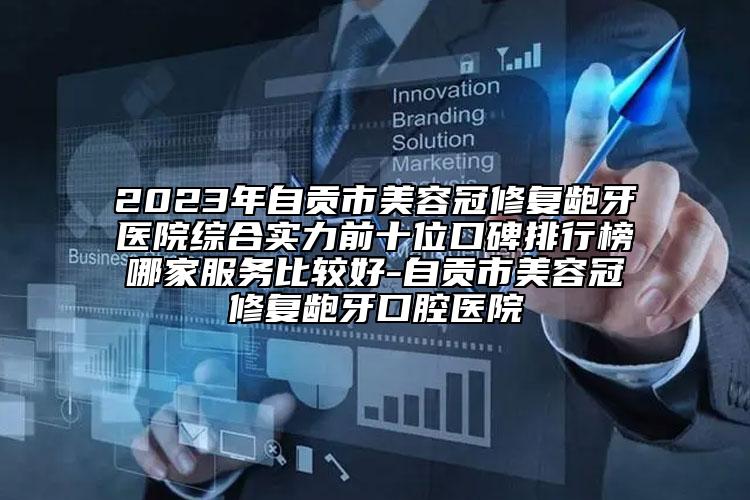 2023年自贡市美容冠修复龅牙医院综合实力前十位口碑排行榜哪家服务比较好-自贡市美容冠修复龅牙口腔医院