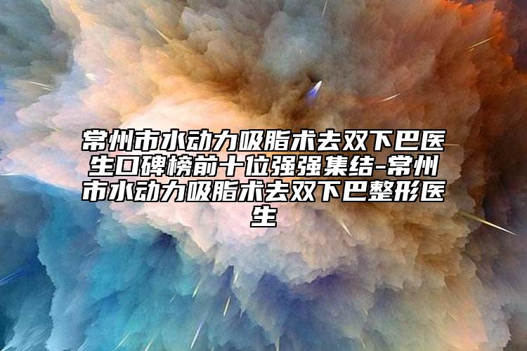常州市水动力吸脂术去双下巴医生口碑榜前十位强强集结-常州市水动力吸脂术去双下巴整形医生