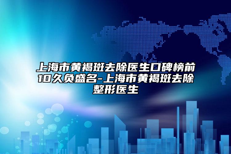 上海市黄褐斑去除医生口碑榜前10久负盛名-上海市黄褐斑去除整形医生