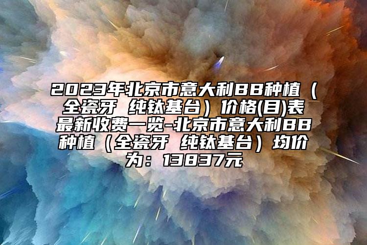 2023年北京市意大利BB种植（全瓷牙 纯钛基台）价格(目)表最新收费一览-北京市意大利BB种植（全瓷牙 纯钛基台）均价为：13837元