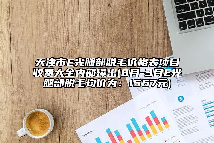 天津市E光腿部脱毛价格表项目收费大全内部爆出(8月-3月E光腿部脱毛均价为：1567元)