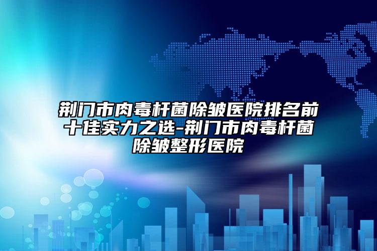 荆门市肉毒杆菌除皱医院排名前十佳实力之选-荆门市肉毒杆菌除皱整形医院
