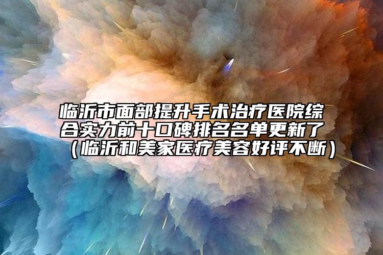 临沂市面部提升手术治疗医院综合实力前十口碑排名名单更新了（临沂和美家医疗美容好评不断）