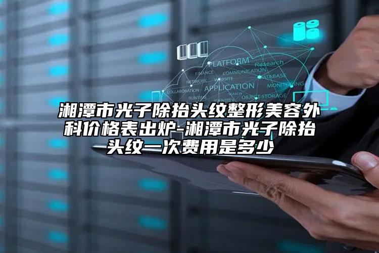 湘潭市光子除抬头纹整形美容外科价格表出炉-湘潭市光子除抬头纹一次费用是多少