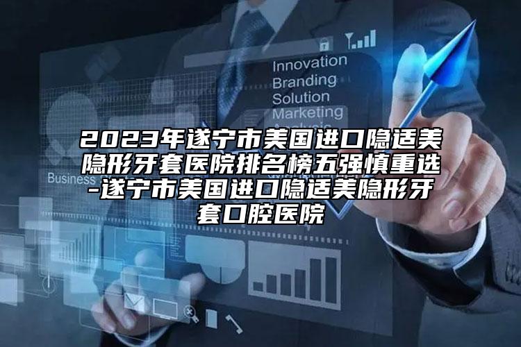 2023年遂宁市美国进口隐适美隐形牙套医院排名榜五强慎重选-遂宁市美国进口隐适美隐形牙套口腔医院