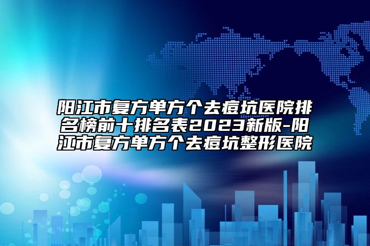 阳江市复方单方个去痘坑医院排名榜前十排名表2023新版-阳江市复方单方个去痘坑整形医院