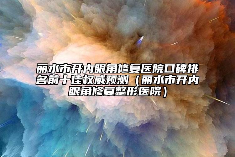 丽水市开内眼角修复医院口碑排名前十佳权威预测（丽水市开内眼角修复整形医院）