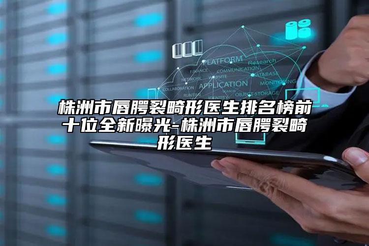 株洲市唇腭裂畸形医生排名榜前十位全新曝光-株洲市唇腭裂畸形医生