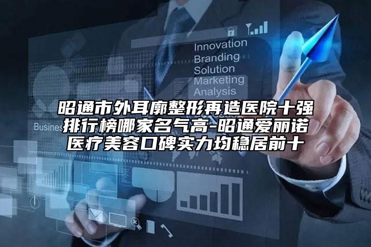 昭通市外耳廓整形再造医院十强排行榜哪家名气高-昭通爱丽诺医疗美容口碑实力均稳居前十