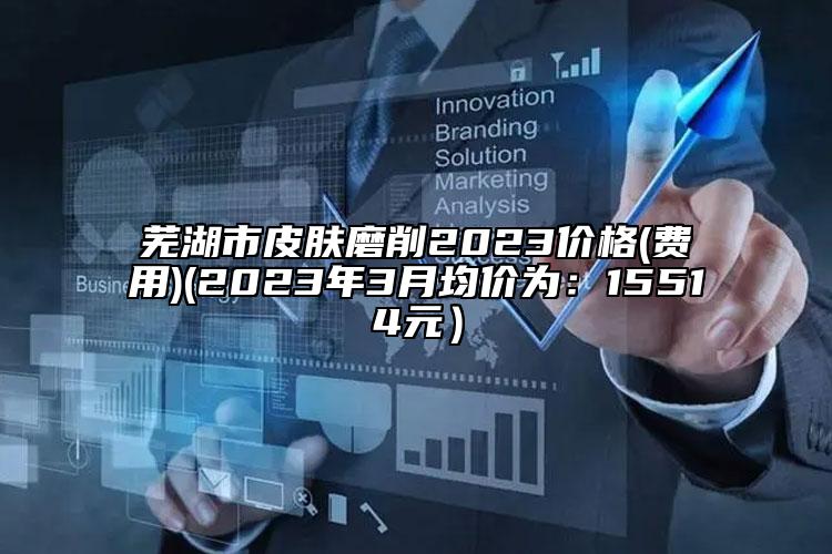 芜湖市皮肤磨削2023价格(费用)(2023年3月均价为：15514元）