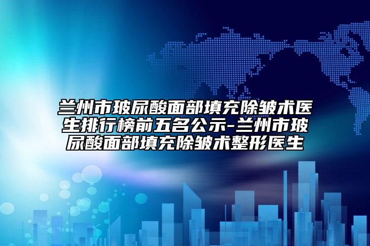 兰州市玻尿酸面部填充除皱术医生排行榜前五名公示-兰州市玻尿酸面部填充除皱术整形医生