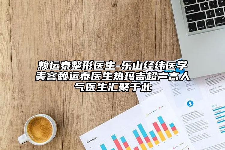 赖运泰整形医生-乐山经纬医学美容赖运泰医生热玛吉超声高人气医生汇聚于此