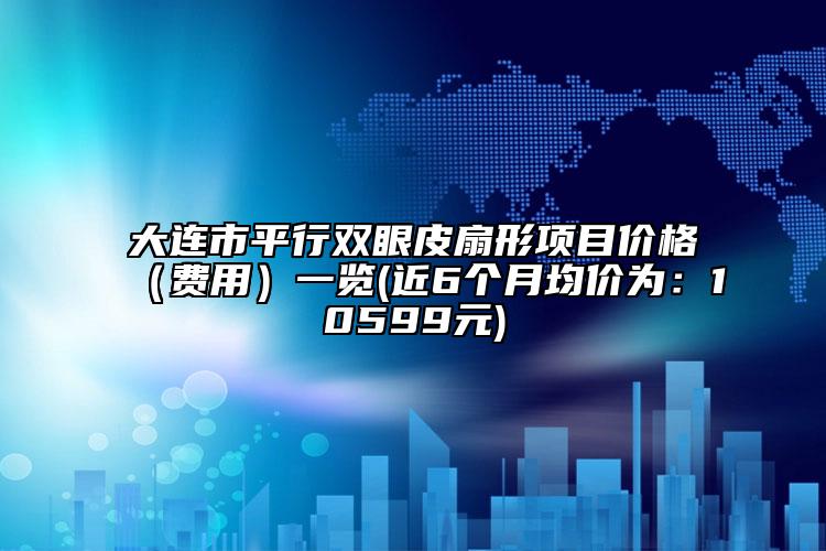 大连市平行双眼皮扇形项目价格（费用）一览(近6个月均价为：10599元)