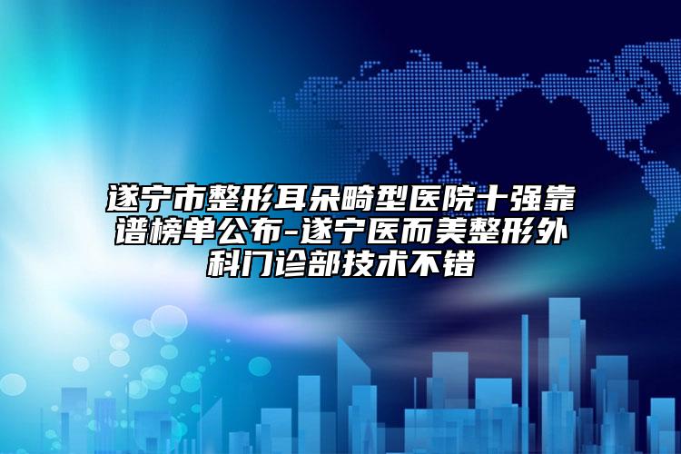 遂宁市整形耳朵畸型医院十强靠谱榜单公布-遂宁医而美整形外科门诊部技术不错