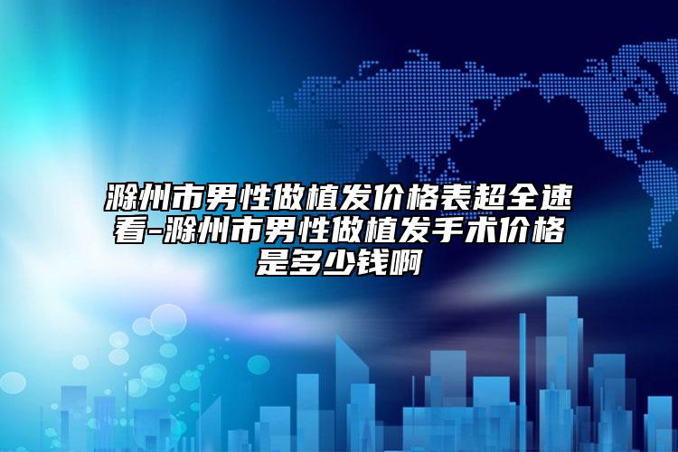 滁州市男性做植发价格表超全速看-滁州市男性做植发手术价格是多少钱啊