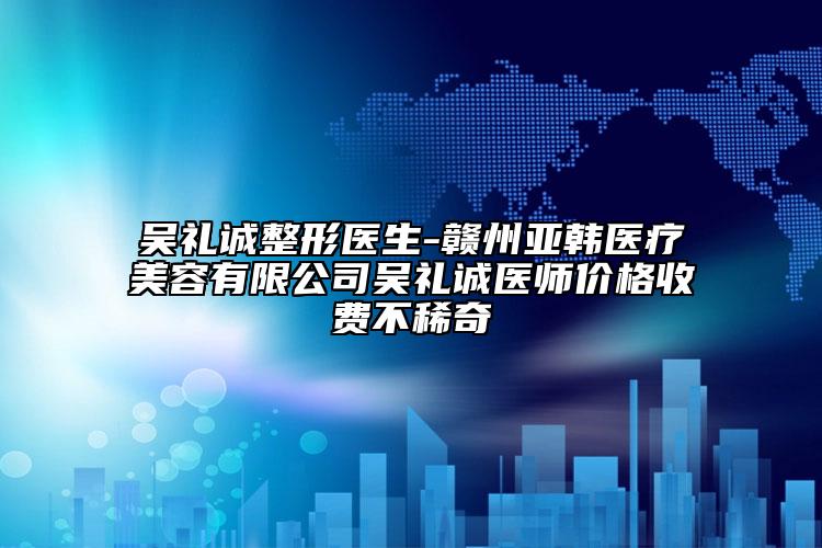 吴礼诚整形医生-赣州亚韩医疗美容有限公司吴礼诚医师价格收费不稀奇