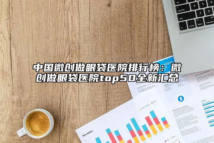 中国微创做眼袋医院排行榜：微创做眼袋医院top50全新汇总