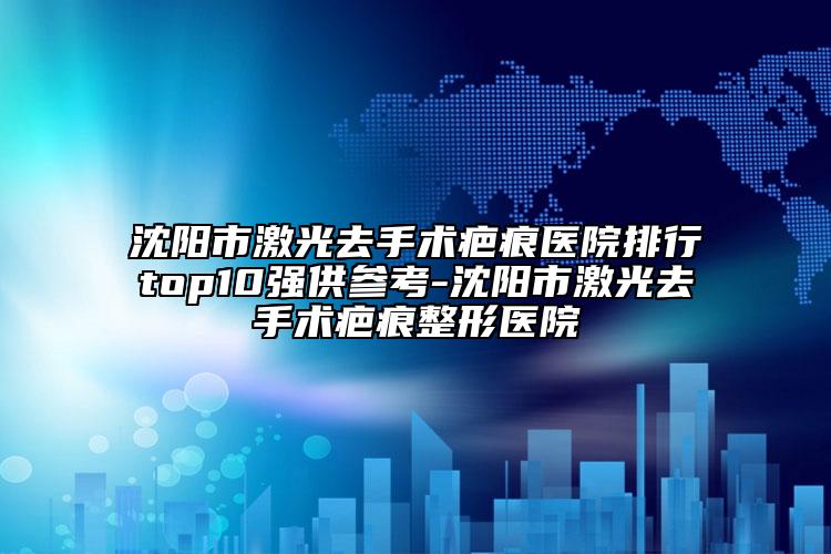 沈阳市激光去手术疤痕医院排行top10强供参考-沈阳市激光去手术疤痕整形医院