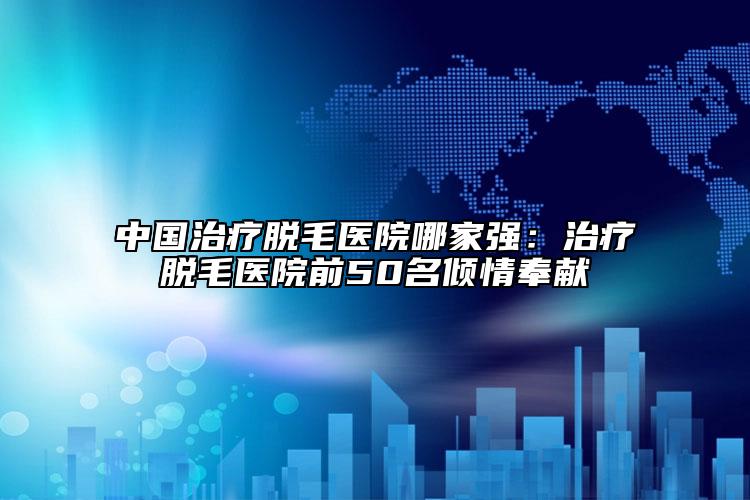 中国治疗脱毛医院哪家强：治疗脱毛医院前50名倾情奉献