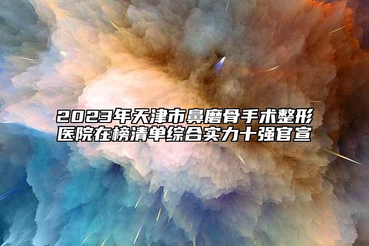 2023年天津市鼻磨骨手术整形医院在榜清单综合实力十强官宣