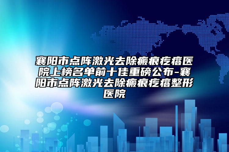 襄阳市点阵激光去除瘢痕疙瘩医院上榜名单前十佳重磅公布-襄阳市点阵激光去除瘢痕疙瘩整形医院
