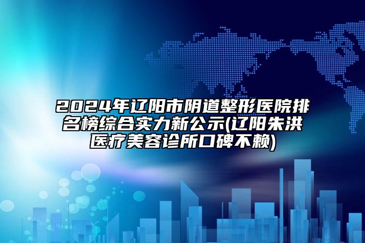 2024年辽阳市阴道整形医院排名榜综合实力新公示(辽阳朱洪医疗美容诊所口碑不赖)