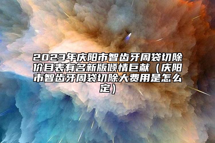 2023年庆阳市智齿牙周袋切除价目表有名新版倾情巨献（庆阳市智齿牙周袋切除大费用是怎么定）