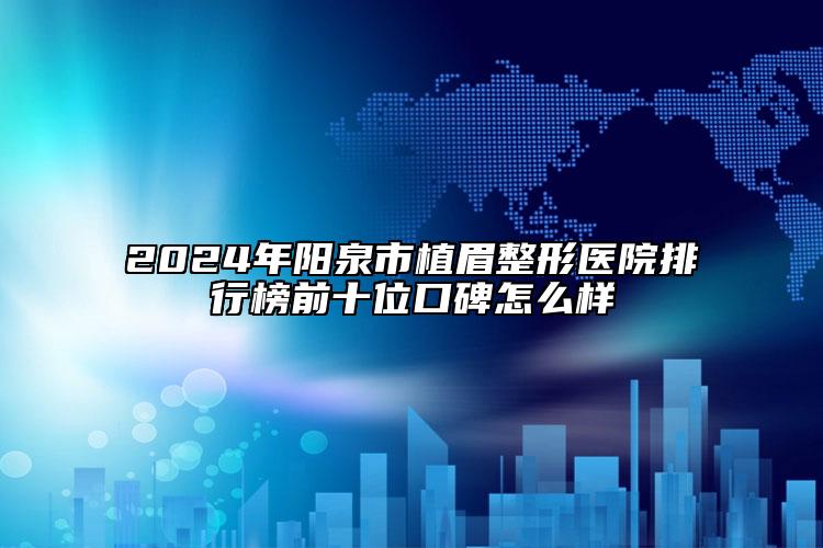 2024年阳泉市植眉整形医院排行榜前十位口碑怎么样
