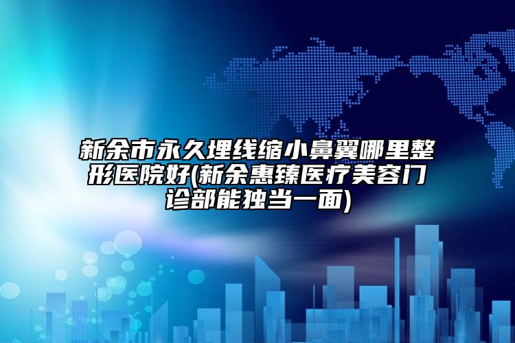 新余市永久埋线缩小鼻翼哪里整形医院好(新余惠臻医疗美容门诊部能独当一面)