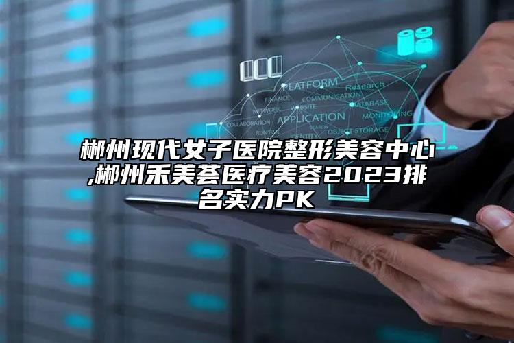 郴州现代女子医院整形美容中心,郴州禾美荟医疗美容2023排名实力PK