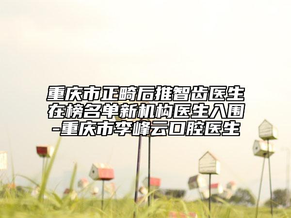 重庆市正畸后推智齿医生在榜名单新机构医生入围-重庆市李峰云口腔医生