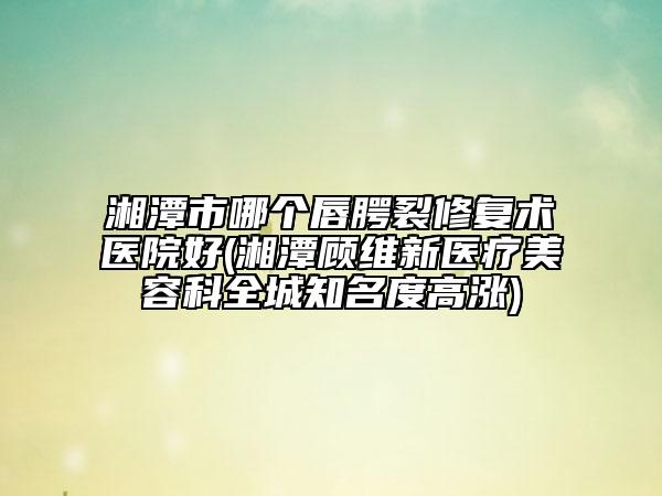 湘潭市哪个唇腭裂修复术医院好(湘潭顾维新医疗美容科全城知名度高涨)