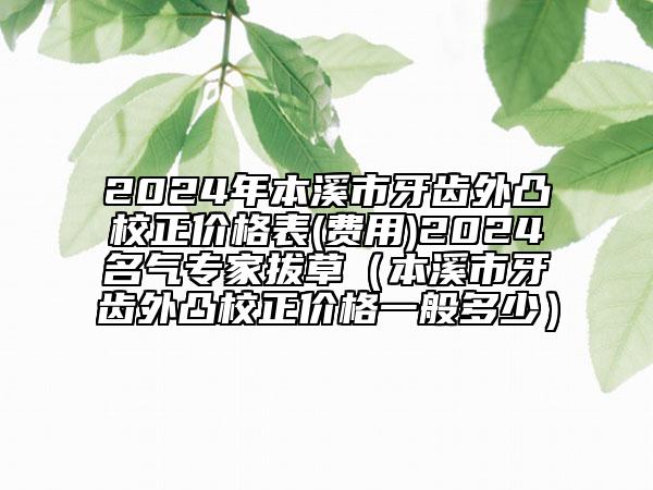 2024年本溪市牙齿外凸校正价格表(费用)2024名气专家拔草（本溪市牙齿外凸校正价格一般多少）