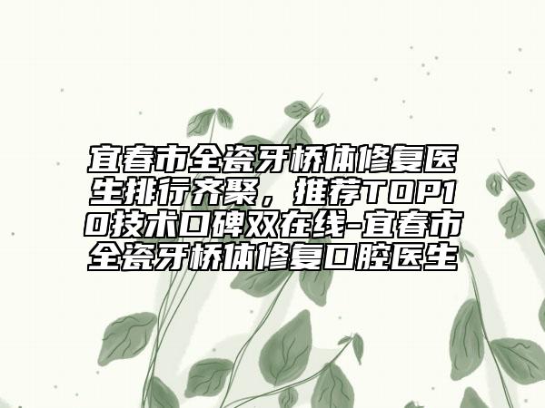宜春市全瓷牙桥体修复医生排行齐聚，推荐TOP10技术口碑双在线-宜春市全瓷牙桥体修复口腔医生