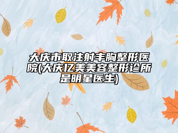 大庆市取注射丰胸整形医院(大庆亿美美容整形诊所是明星医生)
