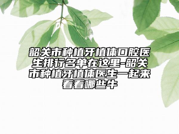 韶关市种植牙植体口腔医生排行名单在这里-韶关市种植牙植体医生一起来看看哪些牛