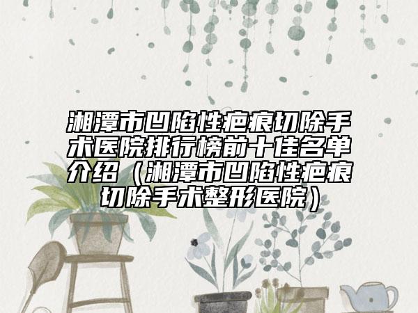 湘潭市凹陷性疤痕切除手术医院排行榜前十佳名单介绍（湘潭市凹陷性疤痕切除手术整形医院）